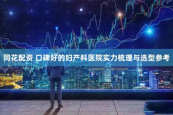 同花配资 口碑好的妇产科医院实力梳理与选型参考