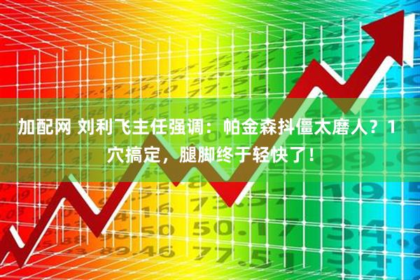 加配网 刘利飞主任强调：帕金森抖僵太磨人？1 穴搞定，腿脚终于轻快了！