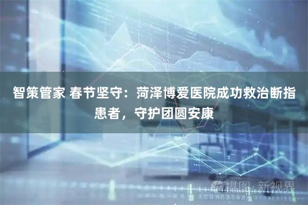 智策管家 春节坚守：菏泽博爱医院成功救治断指患者，守护团圆安康