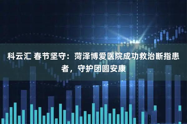 科云汇 春节坚守：菏泽博爱医院成功救治断指患者，守护团圆安康
