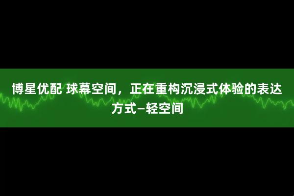 博星优配 球幕空间，正在重构沉浸式体验的表达方式—轻空间