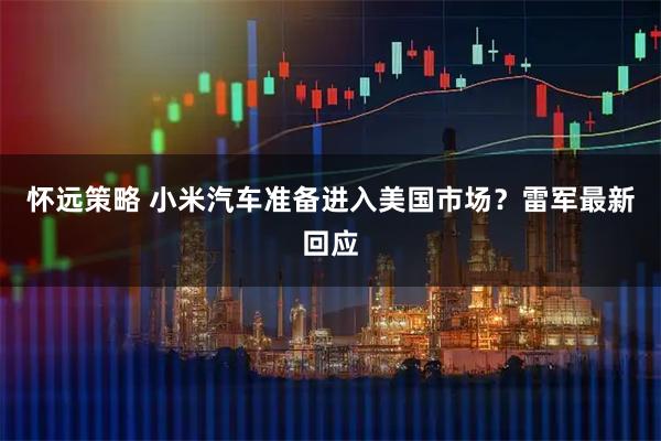 怀远策略 小米汽车准备进入美国市场？雷军最新回应