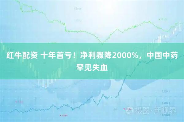 红牛配资 十年首亏！净利骤降2000%，中国中药罕见失血