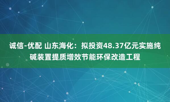 诚信-优配 山东海化：拟投资48.37亿元实施纯碱装置提质增效节能环保改造工程