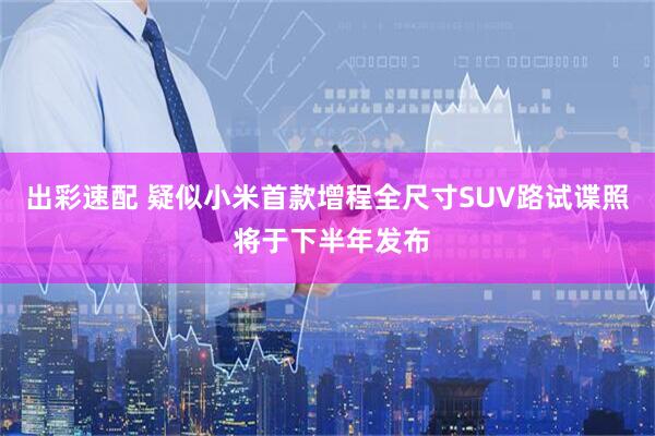 出彩速配 疑似小米首款增程全尺寸SUV路试谍照 将于下半年发布