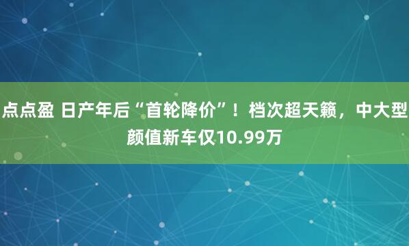 点点盈 日产年后“首轮降价”！档次超天籁，中大型颜值新车仅10.99万