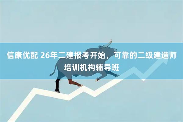 信康优配 26年二建报考开始，可靠的二级建造师培训机构辅导班