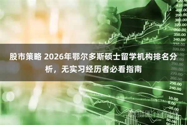 股市策略 2026年鄂尔多斯硕士留学机构排名分析，无实习经历者必看指南