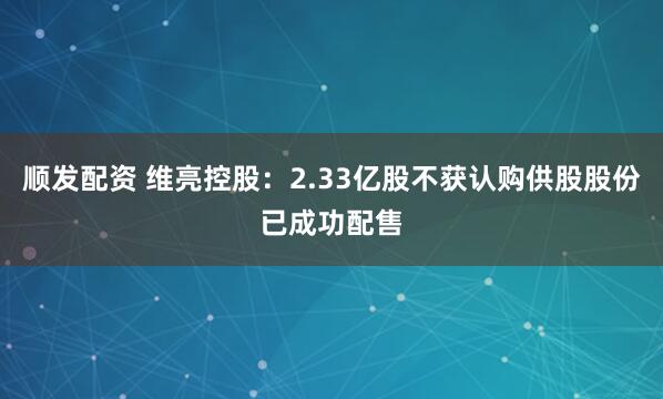 顺发配资 维亮控股：2.33亿股不获认购供股股份已成功配售