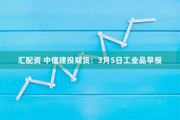 汇配资 中信建投期货：3月5日工业品早报