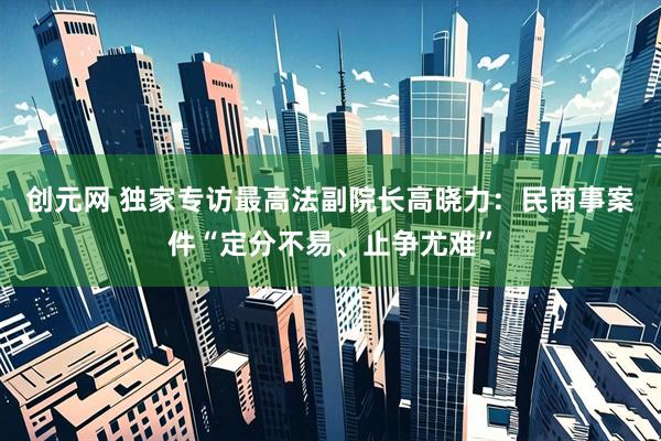 创元网 独家专访最高法副院长高晓力：民商事案件“定分不易、止争尤难”