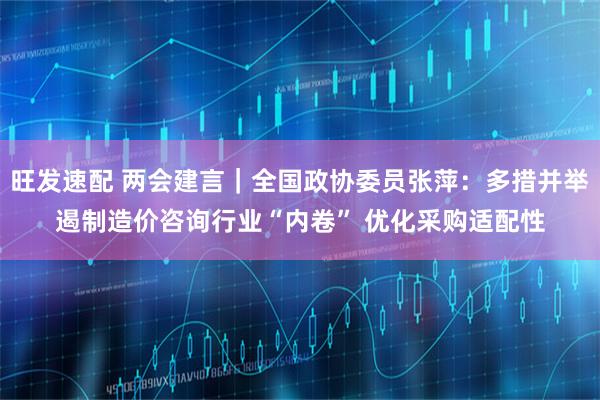 旺发速配 两会建言｜全国政协委员张萍：多措并举遏制造价咨询行业“内卷” 优化采购适配性