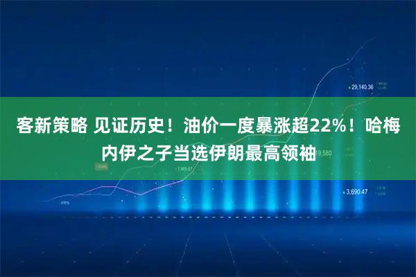 客新策略 见证历史！油价一度暴涨超22%！哈梅内伊之子当选伊朗最高领袖