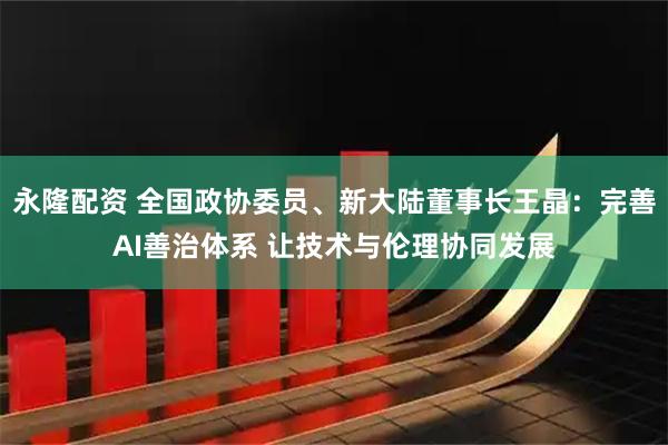 永隆配资 全国政协委员、新大陆董事长王晶：完善AI善治体系 让技术与伦理协同发展