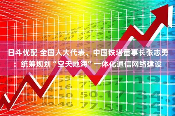 日斗优配 全国人大代表、中国铁塔董事长张志勇：统筹规划“空天地海”一体化通信网络建设