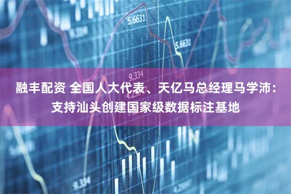 融丰配资 全国人大代表、天亿马总经理马学沛：支持汕头创建国家级数据标注基地
