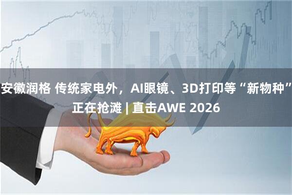 安徽润格 传统家电外，AI眼镜、3D打印等“新物种”正在抢滩 | 直击AWE 2026