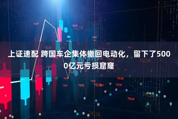 上证速配 跨国车企集体撤回电动化，留下了5000亿元亏损窟窿