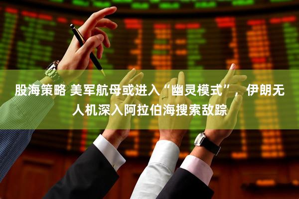 股海策略 美军航母或进入“幽灵模式”，伊朗无人机深入阿拉伯海搜索敌踪