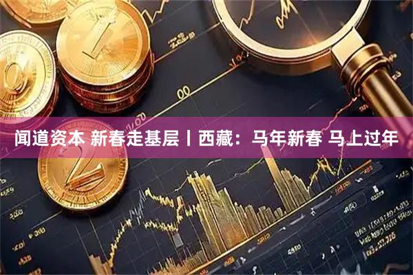 闻道资本 新春走基层丨西藏：马年新春 马上过年