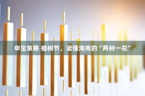申宝策略 植树节，读懂海南的“两树一花”