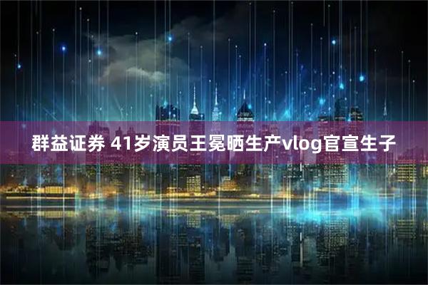 群益证券 41岁演员王冕晒生产vlog官宣生子