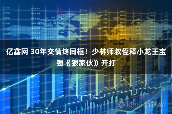 亿鑫网 30年交情终同框！少林师叔侄释小龙王宝强《狠家伙》开打