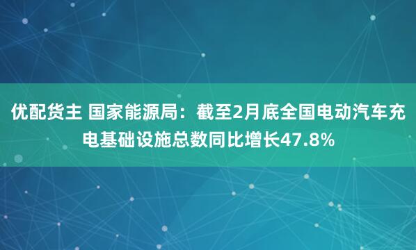 优配货主 国家能源局：截至2月底全国电动汽车充电基础设施总数同比增长47.8%