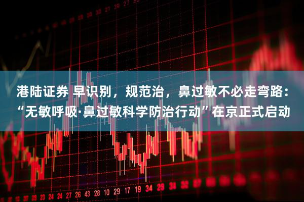 港陆证券 早识别，规范治，鼻过敏不必走弯路：“无敏呼吸·鼻过敏科学防治行动”在京正式启动