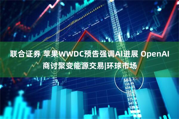 联合证券 苹果WWDC预告强调AI进展 OpenAI商讨聚变能源交易|环球市场