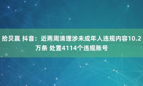 拾贝赢 抖音：近两周清理涉未成年人违规内容10.2万条 处置4114个违规账号