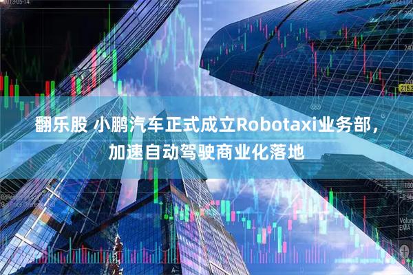 翻乐股 小鹏汽车正式成立Robotaxi业务部，加速自动驾驶商业化落地
