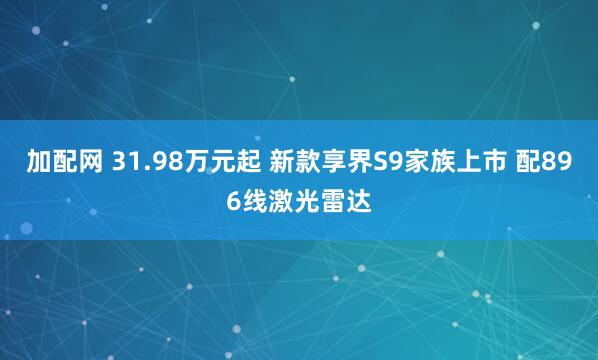 加配网 31.98万元起 新款享界S9家族上市 配896线激光雷达