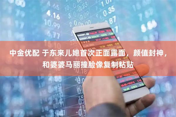 中金优配 于东来儿媳首次正面露面，颜值封神，和婆婆马丽撞脸像复制粘贴