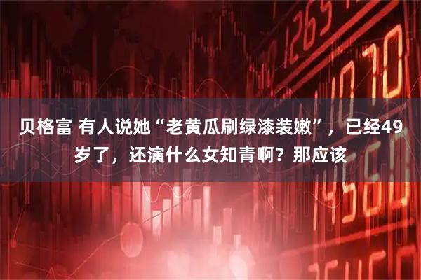 贝格富 有人说她“老黄瓜刷绿漆装嫩”，已经49岁了，还演什么女知青啊？那应该