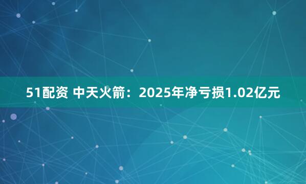 51配资 中天火箭：2025年净亏损1.02亿元