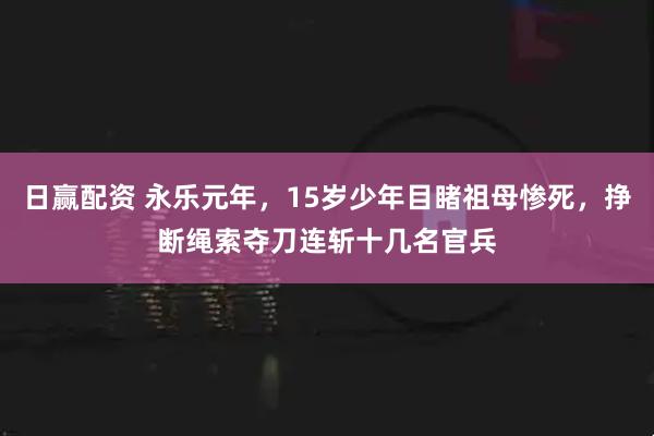 日赢配资 永乐元年，15岁少年目睹祖母惨死，挣断绳索夺刀连斩十几名官兵
