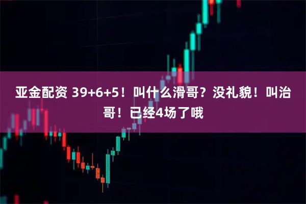 亚金配资 39+6+5！叫什么滑哥？没礼貌！叫治哥！已经4场了哦