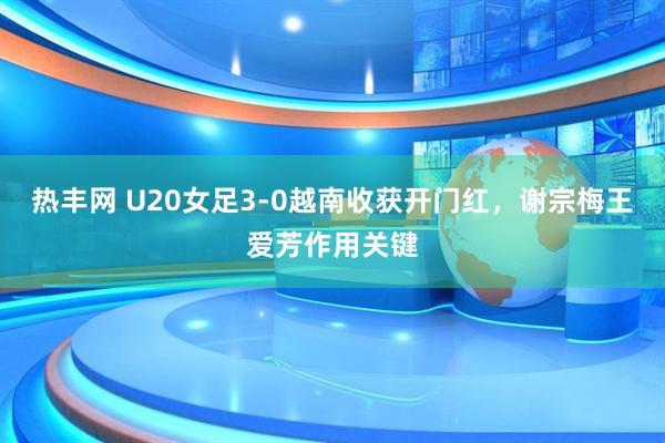 热丰网 U20女足3-0越南收获开门红，谢宗梅王爱芳作用关键