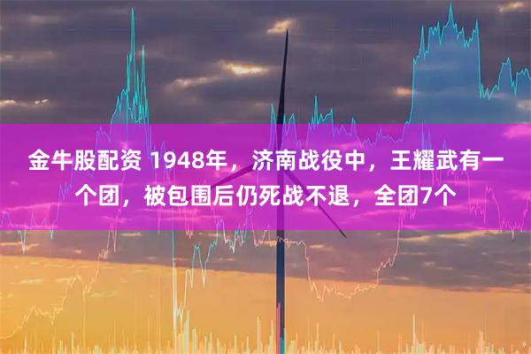 金牛股配资 1948年，济南战役中，王耀武有一个团，被包围后仍死战不退，全团7个