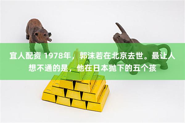 宜人配资 1978年，郭沫若在北京去世。最让人想不通的是，他在日本抛下的五个孩