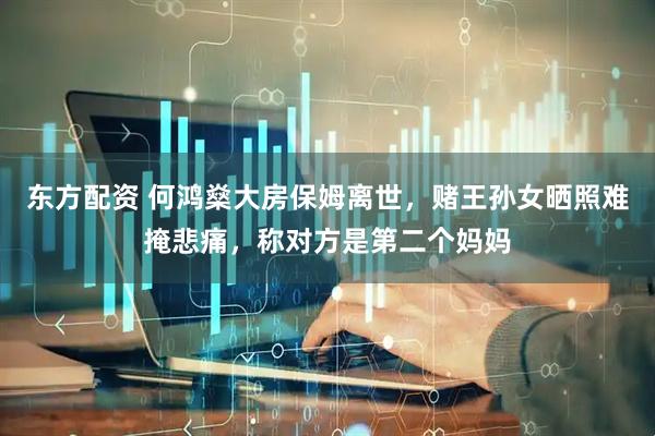 东方配资 何鸿燊大房保姆离世，赌王孙女晒照难掩悲痛，称对方是第二个妈妈