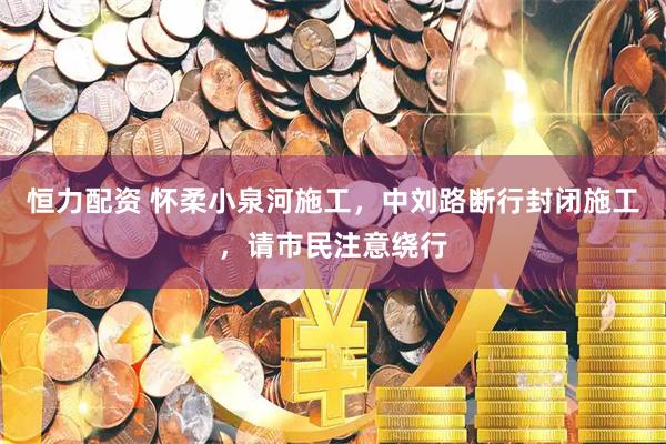 恒力配资 怀柔小泉河施工，中刘路断行封闭施工，请市民注意绕行