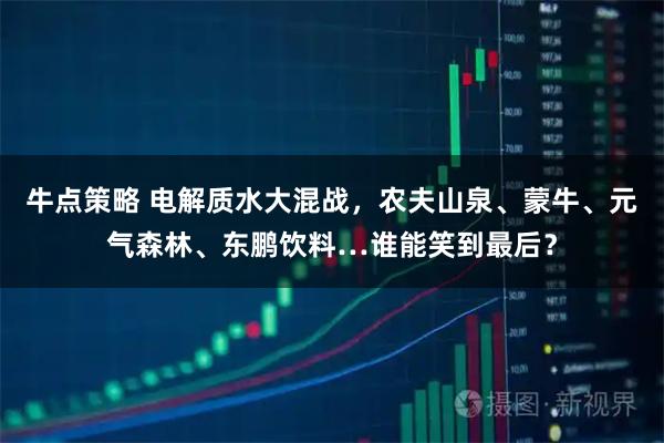 牛点策略 电解质水大混战，农夫山泉、蒙牛、元气森林、东鹏饮料…谁能笑到最后？