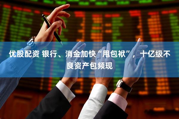 优股配资 银行、消金加快“甩包袱”，十亿级不良资产包频现