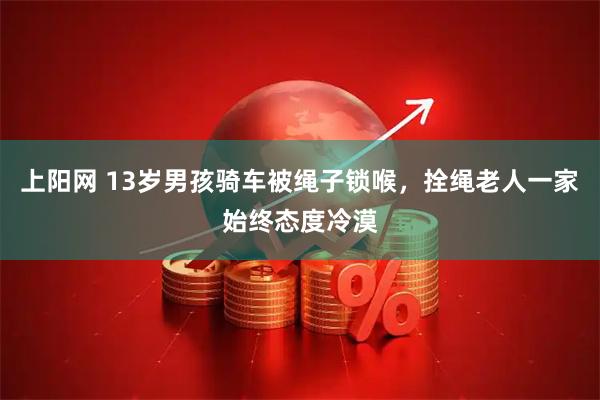 上阳网 13岁男孩骑车被绳子锁喉，拴绳老人一家始终态度冷漠