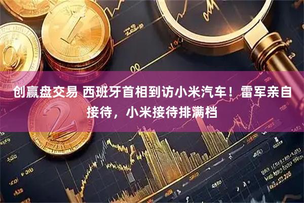 创赢盘交易 西班牙首相到访小米汽车！雷军亲自接待，小米接待排满档
