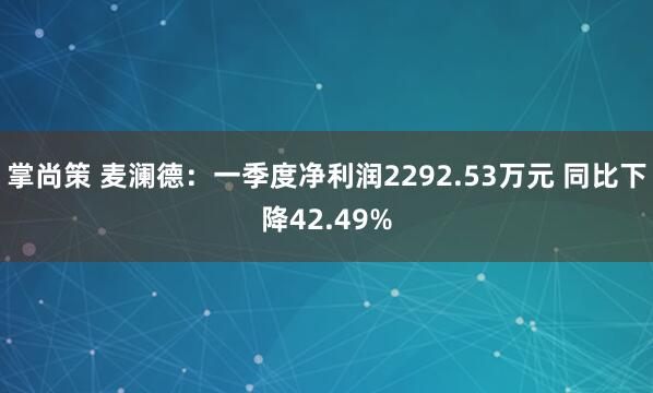 掌尚策 麦澜德：一季度净利润2292.53万元 同比下降42.49%