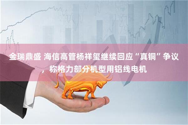 金瑞鼎盛 海信高管杨祥玺继续回应“真铜”争议，称格力部分机型用铝线电机
