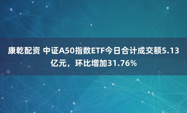 康乾配资 中证A50指数ETF今日合计成交额5.13亿元，环比增加31.76%